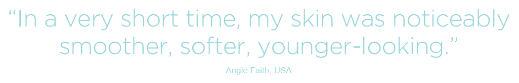 In a very short time, my skin was noticeably smoother, softer, younger-looking - Angie Faith, USA